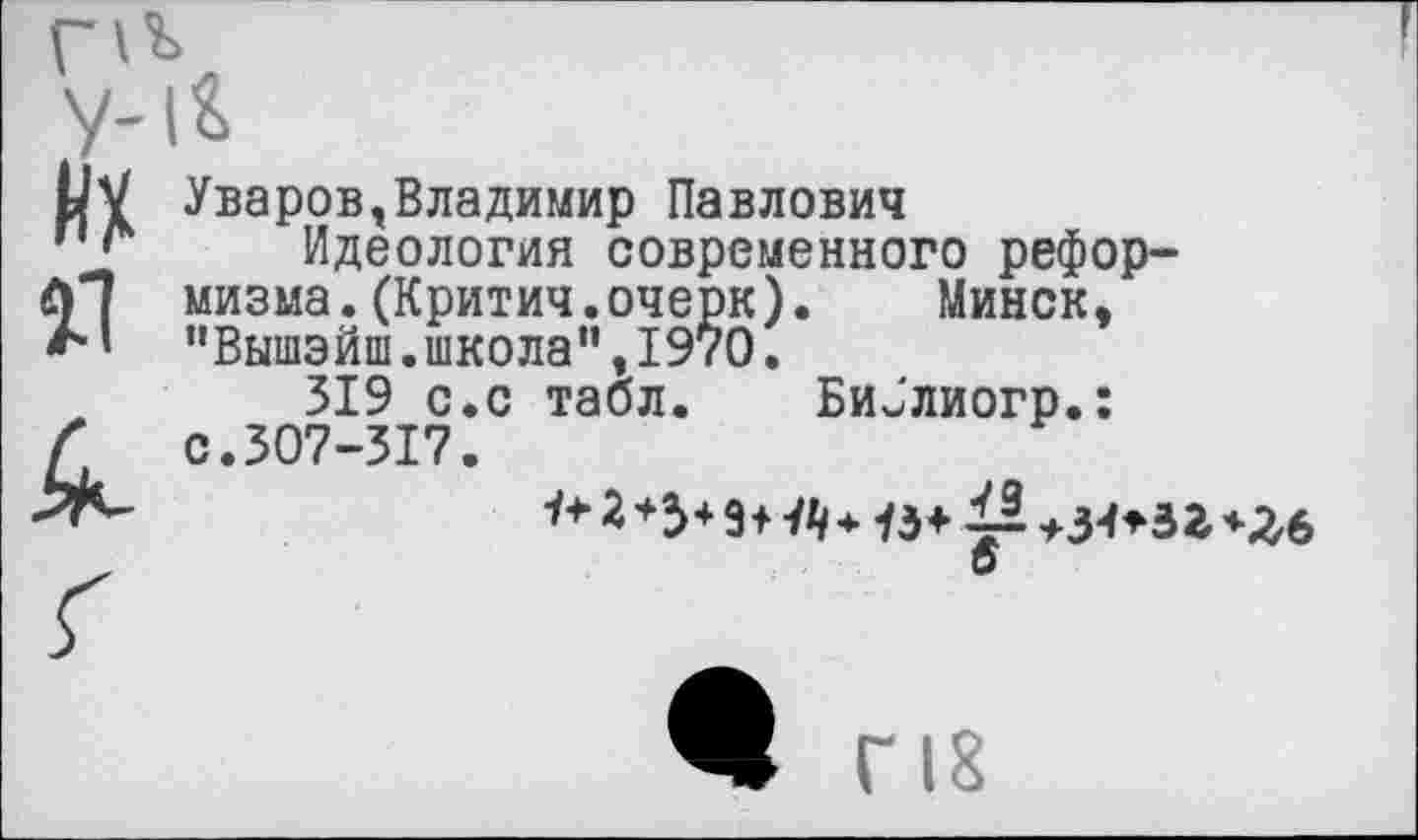 ﻿их я к
Уваров,Владимир Павлович
Идеология современного реформизма. (Критич.очерк). Минск, "Вышэйш.школа”,1970.
319 с.с табл. Би^'лиогр.: с.307-317.
2 *3+ 9+ й* 13+ ~	*Л6
о
Ж Г 18